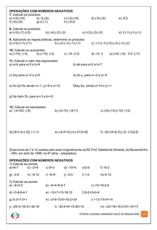 OTÁVIO LUCIANO CAMARGO SALES DE MAGALHÃES 102
OPERAÇÕES COM NÚMEROS NEGATIVOS
7. Calcule os produtos:
a) (+5).(+6) b) -5.(-6) c) (-5).(+6) d) (-5).(-6) e) -8.2
f) (-6).(-8) g) 2.(-1) h) (-4).0
8. Calcule os produtos:
a) (+3).(-7).(+2) b) (-4).(-2).(-2) c) (+3).(-2).(-5) d) 3.(-1).(-1).(-1)
9. Aplicando as regras práticas, determine os produtos:
a) (+2).(+1).(+1) b) (-2).(-1).(-1).(-1) c) (-1).(-1).(+2).(-2).(-1).(-2)
10. Calcule os quocientes:
a) (+15): (+3) b) (+15): (-3) c) -15: (+3) d) -15: 3 e) (+9): (-9) f) 0: (+7)
11. Calcule o valor das expressões:
a) a+b para a=3 e b=4 b) ab para a=2 e b=7
c) 5xy para x=-2 e y=5 d) 2x-y, para x=-3 e y=-5
e) 4x-2y+5z sendo x=-1, y=-6 e x=+5 f)6xy-5y, sendo x=+4 e y=-1
g) 5a-3ab+7b, para a=-3 e b=+2
12. Calcule as expressões:
a) (-4+20): (-8) b) (-6-14): (-6+1) c) (-8).(+3)-(-15): (+3)
d) [-8+(-4).(-3)]: (-1-1) e) (-6-2+3):[-3.(-2+3)+8] f) –20:{-6+[(-2).(-3): (+2)]-2}
(Exercícios de 1 à 12 usados pelo autor originalmente na EE Prof. Salatiel de Almeida, de Muzambinho
– MG, em abril de 1998, na 6ª série - adaptados)
OPERAÇÕES COM NÚMEROS NEGATIVOS
1) Calcule as somas:
a)+8-7 b) –2+8 c) 9+3 d) –10+5 e)3-5 f) 10-2
g) –2-8 h) –9-12 i) –8+8 j) –5-5 l) 1-2 m) 6-12
2) Calcule as somas:
a) –8+2-5 b) –6+4+8-9-7 c) +5+10-2-6
d) +3-8-6-4-1 e) –12+7+15-18-12 f) 8-2+5-6+4
g) 5-2+7-3+1 h) –3+9-10-8+16-2+24 i) +13-7-6-9+14
j) –25+3-18+21-30-16 l) –30-4+9+15-20+14 m) –22+18+16-3+21-10+17
 
