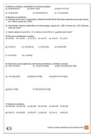OTÁVIO LUCIANO CAMARGO SALES DE MAGALHÃES 103
3) Efetue as adições, cancelando os números opostos:
a) –6+8+6-4+4+1 b) 4-9+2-1+9-2 c) 5+6-7+1+7-10
d) –3+4-5+3+6 e) 12-6+5-5+6-12 f) –1+1-4+4-5+6
4) Resolva os problemas:
a) Quantos anos viveu o matemático e filósofo francês René Descartes sabendo-se que ele nasceu
em 1596 e morreu em 1650?
b) Arquimedes, famoso matemático e inventor grego, nasceu em –287 e morreu em –212. Quantos
anos ele viveu?
c) Quem nasceu no ano 35 a . C. e morreu no ano 32 d. C. quantos anos viveu?
5) Elimine os parênteses e resolva:
a) +(-4+5) b) –(-4+5) c) +(+3+7) d) +(+3-7) e) –(+3-7) f) –(-3-7)
g) –(-3+5-1) h) –(-2+4-2-3) i) +(-2-3-5-9) j) +(-2+4-4+6)
l) –(+1-5-5-2) m) –(-2+9-2)
6) Calcule as somas algébricas, eliminando parênteses, colchetes e chaves:
a) +14-(-10+5+3) b) –15+[-4-(-5+20)] c) 20-{-10+[+20-(-20+10)]}
d) –12+(-6)-(-8-5) e) 20-[-8+(-15+9)] f) 4-{-6-[+7+(-3+1)]+5}
g)-2-{-[-(-1+4)]} h) 12+{-2+[-3-(-2+1)]}
7) Calcule os produtos:
a) (+5).(+6) b) (+5).(-6) c) (-5).(+6) d) (-5).(-6) e) (-8).(+2) f) (-6).(-8)
g) (+2).(-1) h) (-4).(-9) i) (+3).(+7) j) (-9).(+2) l) (-1).(-1) m) 0.(-4)
 