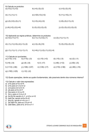 OTÁVIO LUCIANO CAMARGO SALES DE MAGALHÃES 104
9) Calcule os produtos:
a) (+3).(-7).(+2) b) (-4).(-2).(-2) c) (+3).(-2).(-5)
d) (-1).(-1).(-1) e) (+20.(+3).(+2) f) (+1).(-10).(-1)
g) (-2).(+2).(-2).(-1) h) (+3).(-4).(+2) i) (-8).(-2).(+1).(-3)
j) (-6).(+2).(-2).(+4) l) (-2).(-2).(-2).(-2) j) (-2).(-2).(-2).(-2).(-2)
10) Aplicando as regras práticas, determine os produtos:
a) (+2).(+1).(+1) b) (-1).(-1).(+2).(-1) c) (-2).(-1).(-1).(-1)
d) (-1).(-1).(+2).(-2).(-1).(-2) e) (-3).(-4).(+5) f) (-5).(+5).(-2).(-3)
g) (-1).(-1).(-1). (-1).(-1).(-1) h) (+4).(-1).(-2).(-1).(-2).(-4)
11) Calcule os quocientes:
a) (+15): (+3) b) (+15): (-3) c) (-15): (+3) d) (-15): (-3) e) (-2): (-1)
f) (+9): (-9) g) (-8): (-8) h) 0: (+7) i) (-48): (+12) j) (-50): (-5)
l) (+112): (-56) j) (-108): (+27) n) (+35): (+7) o) (+72): (+36) p) (-90): (-10)
q) (-150): (+25) r) (-12): (-2)
12) Quais operações, dentre as quatro fundamentais, são possíveis dentro dos números inteiros?
13) Calcule o valor das expressões:
a) a+b para a=3 e b=4
b) a+b para a=-3 e b=-2
c) a-b para a=2 e b=-5
d) ab para a=2 e b=7
e) 5xy para x=-2 e y=5
f) 2x-y, para x=-3 e y=-5
g) 4x-2y+5z sendo x=-1, y=-6 e x=+5
h) 4ab+5a, sendo a=8 e b=-8
i) 6xy-5y, sendo x=+4 e y=-1
j) 5a-3ab+7b, para a=-3 e b=+2
k) 2ab-5abc, para a=2, b=3 e c=-1
 