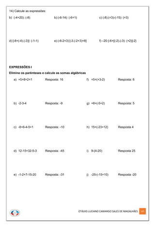 OTÁVIO LUCIANO CAMARGO SALES DE MAGALHÃES 105
14) Calcule as expressões:
b) (-4+20): (-8) b) (-6-14): (-6+1) c) (-8).(+3)-(-15): (+3)
d) [-8+(-4).(-3)]: (-1-1) e) (-6-2+3):[-3.(-2+3)+8] f) –20:{-6+[(-2).(-3): (+2)]-2}
EXPRESSÕES I
Elimine os parênteses e calcule as somas algébricas
a) +5+8+2+1 Resposta: 16
b) -2-3-4 Resposta: -9
c) -8+6-4-5+1 Resposta: -10
d) 12-15+32-5-3 Resposta: -45
e) -1-2+7-15-20 Resposta: -31
f) +5+(+3-2) Resposta: 6
g) +8+(-5+2) Resposta: 5
h) 15+(-23+12) Resposta 4
i) 9-(4-20) Resposta 25
j) -25-(-15+10) Resposta -20
 
