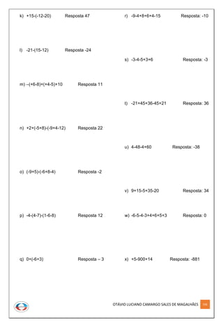 OTÁVIO LUCIANO CAMARGO SALES DE MAGALHÃES 106
k) +15-(-12-20) Resposta 47
l) -21-(15-12) Resposta -24
m) –(+6-8)+(+4-5)+10 Resposta 11
n) +2+(-5+8)-(-9+4-12) Resposta 22
o) (-9+5)-(-6+8-4) Resposta -2
p) -4-(4-7)-(1-6-8) Resposta 12
q) 0+(-6+3) Resposta – 3
r) -9-4+8+6+4-15 Resposta: -10
s) -3-4-5+3+6 Resposta: -3
t) -21+45+36-45+21 Resposta: 36
u) 4-48-4+60 Resposta: -38
v) 9+15-5+35-20 Resposta: 34
w) -6-5-4-3+4+6+5+3 Resposta: 0
x) +5-900+14 Resposta: -881
 