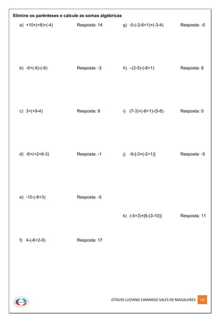 OTÁVIO LUCIANO CAMARGO SALES DE MAGALHÃES 108
Elimine os parênteses e calcule as somas algébricas
a) +10+(+8)+(-4) Resposta: 14
b) -5+(-6)-(-8) Resposta: -3
c) 3+(+9-4) Resposta: 8
d) -6+(+2+6-3) Resposta: -1
e) -10-(-8+3) Resposta: -5
f) 4-(-6+2-9) Resposta: 17
g) -5-(-2-6+1)+(-3-4) Resposta: -5
h) –(2-5)-(-6+1) Resposta: 8
i) (7-3)+(-8+1)-(5-8) Resposta: 0
j) -9-[-3+(-2+1)] Resposta: -5
k) (-5+3)+[6-(3-10)] Resposta: 11
 