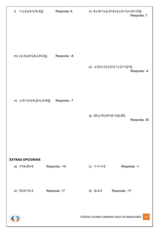 OTÁVIO LUCIANO CAMARGO SALES DE MAGALHÃES 109
l) -1-{-2-[-5+(15-3)]} Resposta: 8
m) (-2-3)-{4+[-8-(-9+2)]} Resposta: -8
n) –(-5+1)+{-6-[2+(-3+6)]} Resposta: -7
o) 6-(-9+1)-{(-3+4)+[-(-5+1)+(-8+10)]}
Resposta: 7
p) –(-2)+(-3)-{-2+[-1-(-2+1)]+5}
Resposta: -4
q) 20-{-10-[-8+(5-12)]-20}
Resposta: 35
EXTRAS OPCIONAIS
a) -7+9-25+4 Resposta: -19
b) 10-5+15-3 Resposta: 17
c) -1-1-1+2 Resposta: -1
d) -8-4-5 Resposta: -17
 