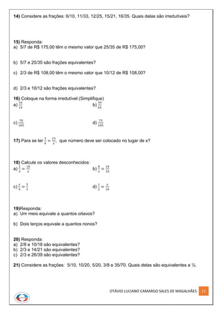 OTÁVIO LUCIANO CAMARGO SALES DE MAGALHÃES 11
14) Considere as frações: 6/10, 11/33, 12/25, 15/21, 16/35. Quais delas são irredutíveis?
15) Responda:
a) 5/7 de R$ 175,00 têm o mesmo valor que 25/35 de R$ 175,00?
b) 5/7 e 25/35 são frações equivalentes?
c) 2/3 de R$ 108,00 têm o mesmo valor que 10/12 de R$ 108,00?
d) 2/3 e 10/12 são frações equivalentes?
16) Coloque na forma irredutível (Simplifique)
a)
10
14
b)
39
65
c)
70
105
d)
75
105
17) Para se ter
3
4
=
15
𝑥
, que número deve ser colocado no lugar de x?
18) Calcule os valores desconhecidos:
a)
2
3
=
18
𝑥
b)
8
𝑥
=
24
33
c)
𝑥
9
=
5
3
d)
1
2
=
𝑥
10
19)Responda:
a) Um meio equivale a quantos oitavos?
b) Dois terços equivale a quantos nonos?
20) Responda:
a) 2/8 e 10/18 são equivalentes?
b) 2/3 e 14/21 são equivalentes?
c) 2/3 e 26/39 são equivalentes?
21) Considere as frações: 5/10, 10/20, 5/20, 3/8 e 35/70. Quais delas são equivalentes a ½.
 