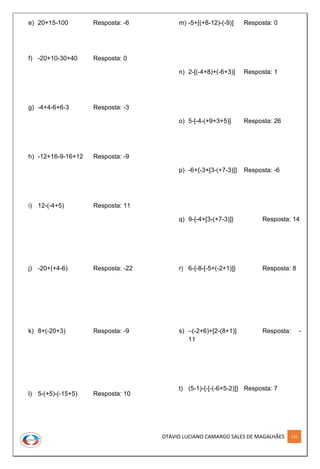 OTÁVIO LUCIANO CAMARGO SALES DE MAGALHÃES 110
e) 20+15-100 Resposta: -6
f) -20+10-30+40 Resposta: 0
g) -4+4-6+6-3 Resposta: -3
h) -12+16-9-16+12 Resposta: -9
i) 12-(-4+5) Resposta: 11
j) -20+(+4-6) Resposta: -22
k) 8+(-20+3) Resposta: -9
l) 5-(+5)-(-15+5) Resposta: 10
m) -5+[(+8-12)-(-9)] Resposta: 0
n) 2-[(-4+8)+(-6+3)] Resposta: 1
o) 5-[-4-(+9+3+5)] Resposta: 26
p) -6+{-3+[3-(+7-3)]} Resposta: -6
q) 9-{-4+[3-(+7-3)]} Resposta: 14
r) 6-{-8-[-5+(-2+1)]} Resposta: 8
s) –(-2+6)+[2-(8+1)] Resposta: -
11
t) (5-1)-{-[-(-6+5-2)]} Resposta: 7
 