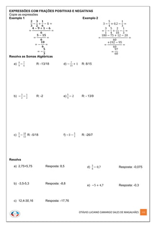 OTÁVIO LUCIANO CAMARGO SALES DE MAGALHÃES 112
EXPRESSÕES COM FRAÇÕES POSITIVAS E NEGATIVAS
Copie as expressões
Exemplo 1
𝟐
𝟑
−
𝟑
𝟐
+
𝟏
𝟔
− 𝟏 =
=
𝟒 − 𝟗 + 𝟏 − 𝟔
𝟔
=
=
𝟓 − 𝟏𝟓
𝟔
=
= −
𝟏𝟎
𝟔
=
= −
𝟓
𝟑
Exemplo 2
3 −
5
4
+ 0,2 −
1
3
=
=
3
1
−
5
4
+
2
10
−
1
3
=
=
180 − 75 + 12 − 20
60
=
=
+192 − 95
60
=
=
97
60
Resolva as Somas Algébricas
a)
4
9
−
7
6
R: -13/18 d) −
7
15
+ 1 R: 8/15
b) −
3
2
−
1
2
R: -2 e)
5
9
− 2 R: - 13/9
c)
5
9
−
10
12
R: -5/18 f) −3 −
5
7
R: -26/7
Resolva
a) 2,75+5,75 Resposta: 8,5
b) -3,5-5,3 Resposta: -8,8
c) 12,4-30,16 Resposta: -17,76
d)
5
8
− 0,7 Resposta: -0,075
e) −5 + 4,7 Resposta: -0,3
 