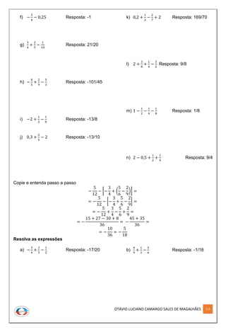 OTÁVIO LUCIANO CAMARGO SALES DE MAGALHÃES 113
f) −
3
4
− 0,25 Resposta: -1
g)
3
4
+
2
5
−
1
10
Resposta: 21/20
h) −
4
5
+
2
9
−
5
3
Resposta: -101/45
i) −2 +
1
2
−
1
8
Resposta: -13/8
j) 0,3 +
2
5
− 2 Resposta: -13/10
k) 0,2 +
1
2
−
2
7
+ 2 Resposta: 169/70
l) 2 +
3
8
+
1
4
−
3
2
Resposta: 9/8
m) 1 −
1
2
−
1
4
−
1
8
Resposta: 1/8
n) 2 − 0,5 +
1
2
+
1
4
Resposta: 9/4
Copie e entenda passo a passo
−
5
12
− [−
3
4
+ (
5
6
−
2
9
)] =
= −
5
12
− [−
3
4
+
5
6
−
2
9
] =
= −
5
12
+
3
4
−
5
6
+
2
9
=
= −
15 + 27 − 30 + 8
36
= −
45 + 35
36
=
= −
10
36
= −
5
18
Resolva as expressões
a) −
3
4
+
2
5
−
1
2
Resposta: -17/20 b)
4
9
+
1
3
−
5
6
Resposta: -1/18
 