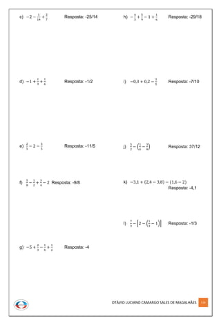 OTÁVIO LUCIANO CAMARGO SALES DE MAGALHÃES 114
c) −2 −
1
14
+
2
7
Resposta: -25/14
d) −1 +
1
3
+
1
6
Resposta: -1/2
e)
2
5
− 2 −
3
5
Resposta: -11/5
f)
5
8
−
1
2
+
3
4
− 2 Resposta: -9/8
g) −5 +
2
3
−
1
6
+
1
2
Resposta: -4
h) −
4
3
+
5
9
− 1 +
1
6
Resposta: -29/18
i) −0,3 + 0,2 −
3
5
Resposta: -7/10
j)
5
2
− (
1
6
−
3
4
) Resposta: 37/12
k) −3,1 + (2,4 − 3,8) − (1,6 − 2)
Resposta: -4,1
l)
7
3
− [2 − (
1
3
− 1)] Resposta: -1/3
 