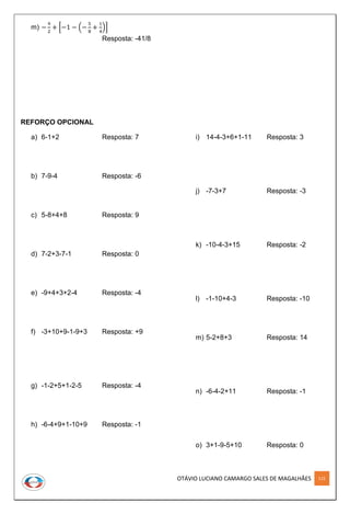 OTÁVIO LUCIANO CAMARGO SALES DE MAGALHÃES 115
m) −
9
2
+ [−1 − (−
5
8
+
1
4
)]
Resposta: -41/8
REFORÇO OPCIONAL
a) 6-1+2 Resposta: 7
b) 7-9-4 Resposta: -6
c) 5-8+4+8 Resposta: 9
d) 7-2+3-7-1 Resposta: 0
e) -9+4+3+2-4 Resposta: -4
f) -3+10+9-1-9+3 Resposta: +9
g) -1-2+5+1-2-5 Resposta: -4
h) -6-4+9+1-10+9 Resposta: -1
i) 14-4-3+6+1-11 Resposta: 3
j) -7-3+7 Resposta: -3
k) -10-4-3+15 Resposta: -2
l) -1-10+4-3 Resposta: -10
m) 5-2+8+3 Resposta: 14
n) -6-4-2+11 Resposta: -1
o) 3+1-9-5+10 Resposta: 0
 