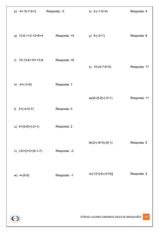 OTÁVIO LUCIANO CAMARGO SALES DE MAGALHÃES 116
p) -4+15-7-9+2 Resposta: -3
q) 13-6-1+2-13+6+4 Resposta: +5
r) 10-13-6+10+13-8 Resposta: +6
s) -4+(-3+8) Resposta: 1
t) 2+(-4-5+7) Resposta: 0
u) 6+(5-8)+(-2+1) Resposta: 2
v) (-8+5)+2+(6-1-7) Resposta: -3
w) -4-(6-9) Resposta: -1
x) 2-(-1-5+4) Resposta: 4
y) 6-(-3+1) Resposta: 8
z) 10-(4-7-9+5) Resposta: 17
aa)6-(5-8)-(-3+1) Resposta: 11
bb)2-(-8+5)-(6-1) Resposta: 0
cc) 12+[-6-(-5+9)] Resposta: 2
 