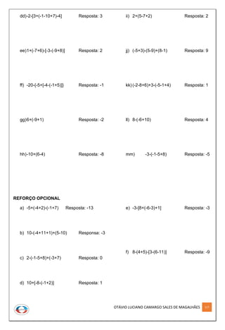 OTÁVIO LUCIANO CAMARGO SALES DE MAGALHÃES 117
dd)-2-[3+(-1-10+7)-4] Resposta: 3
ee)1+(-7+6)-[-3-(-9+8)] Resposta: 2
ff) -20-{-5+[-4-(-1+5)]} Resposta: -1
gg)6+(-9+1) Resposta: -2
hh)-10+(6-4) Resposta: -8
ii) 2+(5-7+2) Resposta: 2
jj) (-5+3)-(5-9)+(8-1) Resposta: 9
kk) (-2-8+6)+3-(-5-1+4) Resposta: 1
ll) 8-(-6+10) Resposta: 4
mm) -3-(-1-5+8) Resposta: -5
REFORÇO OPCIONAL
a) -5+(-4+2)-(-1+7) Resposta: -13
b) 10-(-4+11+1)+(5-10) Responsa: -3
c) 2-(-1-5+8)+(-3+7) Resposta: 0
d) 10+[-8-(-1+2)] Resposta: 1
e) -3-[8+(-6-3)+1] Resposta: -3
f) 8-(4+5)-[3-(6-11)] Resposta: -9
 
