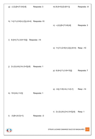 OTÁVIO LUCIANO CAMARGO SALES DE MAGALHÃES 118
g) –(-2)-[9+(7-3-6)-8] Resposta: 3
h) 1+[-7-(-2+6)+(-2)]-(-6+4) Resposta:-10
i) 6-{4+[-7-(-3-9+10)]} Resposta: -14
j) 2-(-2)-{-6-[-3+(-3+5)]-8} Resposta: 1
k) 10+[-8-(-1+2)] Resposta: 1
l) -3-[8+(-6-3)+1] Resposta: -3
m) 8-(4+5)-[3-(611)] Resposta: -9
n) –(-2)-[9+(7-3-6)-8] Resposta: 3
o) 1+[-7-(-2+6)+(-2)]-(-6+4) Resp: -10
p) 6-{4+[-7-(-3-9+10)]} Resposta: 7
q) -3-[(-1+6)+4-(-1-2)-1] Resp: -14
r) 2-(-2)-{-6-[-3+(-3+5)]-8} Resp: 1
 