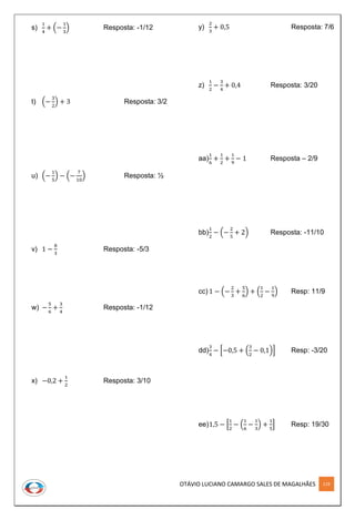 OTÁVIO LUCIANO CAMARGO SALES DE MAGALHÃES 119
s)
1
4
+ (−
1
3
) Resposta: -1/12
t) (−
3
2
) + 3 Resposta: 3/2
u) (−
1
5
) − (−
7
10
) Resposta: ½
v) 1 −
8
3
Resposta: -5/3
w) −
5
6
+
3
4
Resposta: -1/12
x) −0,2 +
1
2
Resposta: 3/10
y)
2
3
+ 0,5 Resposta: 7/6
z)
1
2
−
3
4
+ 0,4 Resposta: 3/20
aa)
1
6
+
1
2
+
1
9
− 1 Resposta – 2/9
bb)
1
2
− (−
2
5
+ 2) Resposta: -11/10
cc) 1 − (−
2
3
+
5
6
) + (
1
2
−
1
9
) Resp: 11/9
dd)
3
4
− [−0,5 + (
3
2
− 0,1)] Resp: -3/20
ee)1,5 − [
1
2
− (
1
6
−
1
3
) +
1
5
] Resp: 19/30
 