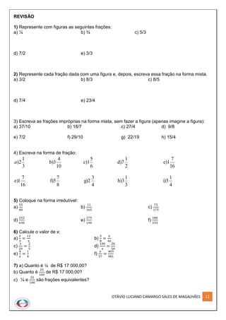 OTÁVIO LUCIANO CAMARGO SALES DE MAGALHÃES 12
REVISÃO
1) Represente com figuras as seguintes frações:
a) ¼ b) ¾ c) 5/3
d) 7/2 e) 3/3
2) Represente cada fração dada com uma figura e, depois, escreva essa fração na forma mista.
a) 3/2 b) 8/3 c) 8/5
d) 7/4 e) 23/4
3) Escreva as frações impróprias na forma mista, sem fazer a figura (apenas imagine a figura):
a) 37/10 b) 18/7 c) 27/4 d) 9/8
e) 7/2 f) 29/10 g) 22/19 h) 15/4
4) Escreva na forma de fração:
16
7
e)1
2
1
d)7
6
5
c)1
10
4
b)3
3
1
2)a
4
1
i)3
3
1
h)3
4
3
g)2
8
7
f)5
16
7
1)e
5) Coloque na forma irredutível:
a)
55
60
b)
11
165
c)
75
175
d)
252
630
e)
175
140
f)
184
253
6) Calcule o valor de x:
a)
2
3
=
12
𝑥
b)
3
8
=
𝑥
40
c)
𝑥
20
=
2
5
d)
100
𝑥
=
20
50
e)
4
𝑥
=
1
4
f)
𝑥
37
=
403
481
7) a) Quanto é ¼ de R$ 17 000,00?
b) Quanto é
25
100
de R$ 17 000,00?
c) ¼ e
25
100
são frações equivalentes?
 