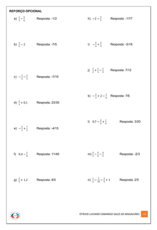 OTÁVIO LUCIANO CAMARGO SALES DE MAGALHÃES 120
REFORÇO OPCIONAL
a)
1
3
−
5
6
Resposta: -1/2
b)
3
5
− 2 Resposta: -7/5
c) −
1
2
−
1
5
Resposta: -7/10
d)
2
3
+ 0,1 Resposta: 23/30
e) −
5
3
+
7
5
Resposta: -4/15
f) 0,4 −
1
8
Resposta: 11/40
g)
2
5
+ 1,2 Resposta: 8/5
h) −2 −
3
7
Resposta: -17/7
i) −
5
6
+
5
9
Resposta: -5/18
j)
1
2
+
1
3
−
1
4
Resposta: 7/12
k) −
2
3
+ 2 −
1
6
Resposta: 7/6
l) 0,7 −
4
5
+
1
4
Resposta: 3/20
m)
3
2
−
5
6
−
4
3
Resposta: -2/3
n)
1
2
−
7
10
−
2
5
+ 1 Resposta: 2/5
 