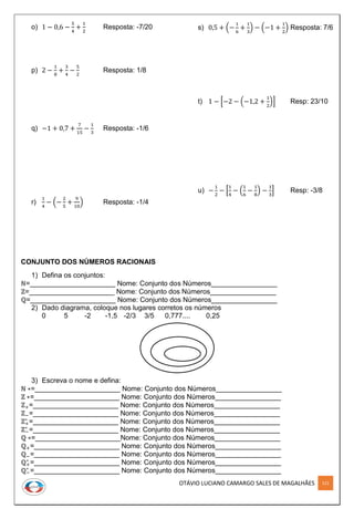 OTÁVIO LUCIANO CAMARGO SALES DE MAGALHÃES 121
o) 1 − 0,6 −
5
4
+
1
2
Resposta: -7/20
p) 2 −
1
8
+
3
4
−
5
2
Resposta: 1/8
q) −1 + 0,7 +
7
15
−
1
3
Resposta: -1/6
r)
1
4
− (−
2
5
+
9
10
) Resposta: -1/4
s) 0,5 + (−
1
6
+
1
3
) − (−1 +
1
2
) Resposta: 7/6
t) 1 − [−2 − (−1,2 +
1
2
)] Resp: 23/10
u) −
1
2
− [
1
4
− (
1
6
−
1
8
) −
1
3
] Resp: -3/8
CONJUNTO DOS NÚMEROS RACIONAIS
1) Defina os conjuntos:
ℕ=______________________ Nome: Conjunto dos Números_________________
ℤ=______________________ Nome: Conjunto dos Números_________________
ℚ=______________________ Nome: Conjunto dos Números_________________
2) Dado diagrama, coloque nos lugares corretos os números
0 5 -2 -1,5 -2/3 3/5 0,777.... 0,25
3) Escreva o nome e defina:
ℕ ∗=______________________ Nome: Conjunto dos Números_________________
ℤ ∗=______________________ Nome: Conjunto dos Números_________________
ℤ+=______________________ Nome: Conjunto dos Números_________________
ℤ−=______________________ Nome: Conjunto dos Números_________________
ℤ+
∗
=______________________ Nome: Conjunto dos Números_________________
ℤ−
∗
=______________________ Nome: Conjunto dos Números_________________
ℚ ∗=______________________Nome: Conjunto dos Números_________________
ℚ+=______________________ Nome: Conjunto dos Números_________________
ℚ−=______________________ Nome: Conjunto dos Números_________________
ℚ+
∗
=______________________ Nome: Conjunto dos Números_________________
ℚ−
∗
=______________________ Nome: Conjunto dos Números_________________
 