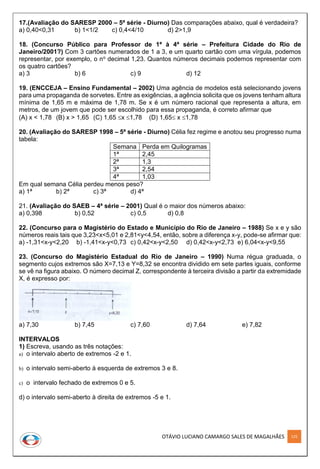 OTÁVIO LUCIANO CAMARGO SALES DE MAGALHÃES 125
17.(Avaliação do SARESP 2000 – 5ª série - Diurno) Das comparações abaixo, qual é verdadeira?
a) 0,40<0,31 b) 1<1/2 c) 0,4<4/10 d) 2>1,9
18. (Concurso Público para Professor de 1ª à 4ª série – Prefeitura Cidade do Rio de
Janeiro/2001?) Com 3 cartões numerados de 1 a 3, e um quarto cartão com uma vírgula, podemos
representar, por exemplo, o no decimal 1,23. Quantos números decimais podemos representar com
os quatro cartões?
a) 3 b) 6 c) 9 d) 12
19. (ENCCEJA – Ensino Fundamental – 2002) Uma agência de modelos está selecionando jovens
para uma propaganda de sorvetes. Entre as exigências, a agência solicita que os jovens tenham altura
mínima de 1,65 m e máxima de 1,78 m. Se x é um número racional que representa a altura, em
metros, de um jovem que pode ser escolhido para essa propaganda, é correto afirmar que
(A) x < 1,78 (B) x > 1,65 (C) 1,65 x 1,78 (D) 1,65 x 1,78
20. (Avaliação do SARESP 1998 – 5ª série - Diurno) Célia fez regime e anotou seu progresso numa
tabela:
Semana Perda em Quilogramas
1ª 2,45
2ª 1,3
3ª 2,54
4ª 1,03
Em qual semana Célia perdeu menos peso?
a) 1ª b) 2ª c) 3ª d) 4ª
21. (Avaliação do SAEB – 4ª série – 2001) Qual é o maior dos números abaixo:
a) 0,398 b) 0,52 c) 0,5 d) 0,8
22. (Concurso para o Magistério do Estado e Município do Rio de Janeiro – 1988) Se x e y são
números reais tais que 3,23<x<5,01 e 2,81<y<4,54, então, sobre a diferença x-y, pode-se afirmar que:
a) -1,31<x-y<2,20 b) -1,41<x-y<0,73 c) 0,42<x-y<2,50 d) 0,42<x-y<2,73 e) 6,04<x-y<9,55
23. (Concurso do Magistério Estadual do Rio de Janeiro – 1990) Numa régua graduada, o
segmento cujos extremos são X=7,13 e Y=8,32 se encontra dividido em sete partes iguais, conforme
se vê na figura abaixo. O número decimal Z, correspondente à terceira divisão a partir da extremidade
X, é expresso por:
a) 7,30 b) 7,45 c) 7,60 d) 7,64 e) 7,82
INTERVALOS
1) Escreva, usando as três notações:
a) o intervalo aberto de extremos -2 e 1.
b) o intervalo semi-aberto à esquerda de extremos 3 e 8.
c) o intervalo fechado de extremos 0 e 5.
d) o intervalo semi-aberto à direita de extremos -5 e 1.
 