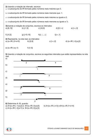 OTÁVIO LUCIANO CAMARGO SALES DE MAGALHÃES 126
2) Usando a notação de intervalo, escreva:
a) o subconjunto de IR formado pelos números reais maiores que 3.
b) o subconjunto de IR formado pelos números reais menores que -1.
c) o subconjunto de IR formado pelos números reais maiores ou iguais a 2.
d) o subconjunto de IR formado pelos números reais menores ou iguais a ½.
3)Usando a notação de conjuntos, escreva os intervalos:
a) [6,10[ b) ]-1.5] c) ]-6,0[ d) [0,+[ e) ]-,3[
f) [-5,2[ g) ]-10,10[ h)[- 3 , 3 ] i)]-,1]
4) Represente, na reta real, os intervalos:
a) {xIR | 2<x<5} b) [2,8] c) ]-,2] d) {xIR | -2<x<2}
e) {xIR | x>-1} f) ]1,5[
5) Usando a notação de conjuntos, escreva os seguintes intervalos que estão representados na reta
real:
a)
2 4
b)
1
c)
2 5
d)
½
e)
3 6
g)
-1 3
h)
2
6) Determine AB, quando:
a) A={xIR | -1<x<2} e B={xIR | 0<x<5} b) A={xIR | x<3} e B={xIR |1<x<4}
c) A={xIR | -3<x<1} e B={xIR | 0<x<3}
 