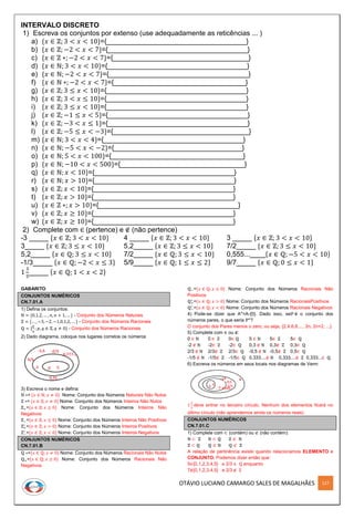 OTÁVIO LUCIANO CAMARGO SALES DE MAGALHÃES 127
INTERVALO DISCRETO
1) Escreva os conjuntos por extenso (use adequadamente as reticências ... )
a) {𝑥 ∈ ℤ; 3 < 𝑥 < 10}={____________________________________}
b) {𝑥 ∈ ℤ; −2 < 𝑥 < 7}={____________________________________}
c) {𝑥 ∈ ℤ ∗; −2 < 𝑥 < 7}={___________________________________}
d) {𝑥 ∈ ℕ; 3 < 𝑥 < 10}={____________________________________}
e) {𝑥 ∈ ℕ; −2 < 𝑥 < 7}={____________________________________}
f) {𝑥 ∈ ℕ ∗; −2 < 𝑥 < 7}={__________________________________}
g) {𝑥 ∈ ℤ; 3 ≤ 𝑥 < 10}={____________________________________}
h) {𝑥 ∈ ℤ; 3 < 𝑥 ≤ 10}={____________________________________}
i) {𝑥 ∈ ℤ; 3 ≤ 𝑥 < 10}={____________________________________}
j) {𝑥 ∈ ℤ; −1 ≤ 𝑥 < 5}={____________________________________}
k) {𝑥 ∈ ℤ; −3 < 𝑥 ≤ 1}={____________________________________}
l) {𝑥 ∈ ℤ; −5 ≤ 𝑥 < −3}={___________________________________}
m) {𝑥 ∈ ℕ; 3 < 𝑥 < 4}={____________________________________}
n) {𝑥 ∈ ℕ; −5 < 𝑥 < −2}={_________________________________}
o) {𝑥 ∈ ℕ; 5 < 𝑥 < 100}={__________________________________}
p) {𝑥 ∈ ℕ; −10 < 𝑥 < 500}={________________________________}
q) {𝑥 ∈ ℕ; 𝑥 < 10}={____________________________________}
r) {𝑥 ∈ ℕ; 𝑥 > 10}={____________________________________}
s) {𝑥 ∈ ℤ; 𝑥 < 10}={____________________________________}
t) {𝑥 ∈ ℤ; 𝑥 > 10}={____________________________________}
u) {𝑥 ∈ ℤ ∗; 𝑥 > 10}={____________________________________}
v) {𝑥 ∈ ℤ; 𝑥 ≥ 10}={____________________________________}
w) {𝑥 ∈ ℤ; 𝑥 ≥ 10}={____________________________________}
2) Complete com ∈ (pertence) e ∉ (não pertence)
-3 _____ {𝑥 ∈ ℤ; 3 < 𝑥 < 10} 4 _____ {𝑥 ∈ ℤ; 3 < 𝑥 < 10} 3 _____ {𝑥 ∈ ℤ; 3 < 𝑥 < 10}
3_____ {𝑥 ∈ ℤ; 3 ≤ 𝑥 < 10} 5,2_____ {𝑥 ∈ ℤ; 3 ≤ 𝑥 < 10} 7/2_____ {𝑥 ∈ ℤ; 3 ≤ 𝑥 < 10}
5,2_____ {𝑥 ∈ ℚ; 3 ≤ 𝑥 < 10} 7/2_____ {𝑥 ∈ ℚ; 3 ≤ 𝑥 < 10} 0,555...____{𝑥 ∈ ℚ; −5 < 𝑥 < 10}
-1/3_____ {𝑥 ∈ ℚ; −2 < 𝑥 ≤ 3} 5/9_____ {𝑥 ∈ ℚ; 1 ≤ 𝑥 ≤ 2} 9/7_____ {𝑥 ∈ ℚ; 0 ≤ 𝑥 < 1}
1
3
5
_____ {𝑥 ∈ ℚ; 1 < 𝑥 < 2}
GABARITO
CONJUNTOS NUMÉRICOS
CN.7.01.A
1) Defina os conjuntos:
ℕ = {0,1,2, … , 𝑛, 𝑛 + 1, … } - Conjunto dos Números Naturais
ℤ = {… , −3, −2, −1,0,1,2, … } - Conjunto dos Números Racionais
ℚ = {
𝑝
𝑞
; 𝑝, 𝑞 ∈ ℤ, 𝑞 ≠ 0} - Conjunto dos Números Racionais
2) Dado diagrama, coloque nos lugares corretos os números
3) Escreva o nome e defina:
ℕ ∗= {𝑥 ∈ ℕ; 𝑥 ≠ 0} Nome: Conjunto dos Números Naturais Não Nulos
ℤ ∗= {𝑥 ∈ ℤ; 𝑥 ≠ 0} Nome: Conjunto dos Números Inteiros Não Nulos
ℤ+={𝑥 ∈ ℤ; 𝑥 ≥ 0} Nome: Conjunto dos Números Inteiros Não
Negativos
ℤ−={𝑥 ∈ ℤ; 𝑥 ≤ 0} Nome: Conjunto dos Números Inteiros Não Positivos
ℤ+
∗
={𝑥 ∈ ℤ; 𝑥 > 0} Nome: Conjunto dos Números Inteiros Positivos
ℤ−
∗
={𝑥 ∈ ℤ; 𝑥 < 0} Nome: Conjunto dos Números Inteiros Negativos
CONJUNTOS NUMÉRICOS
CN.7.01.B
ℚ ∗={𝑥 ∈ ℚ; 𝑥 ≠ 0} Nome: Conjunto dos Números Racionais Não Nulos
ℚ+={𝑥 ∈ ℚ; 𝑥 ≥ 0} Nome: Conjunto dos Números Racionais Não
Negativos
ℚ−={𝑥 ∈ ℚ; 𝑥 ≤ 0} Nome: Conjunto dos Números Racionais Não
Positivos
ℚ+
∗
={𝑥 ∈ ℚ; 𝑥 > 0} Nome: Conjunto dos Números RacionaisPositivos
ℚ−
∗
={𝑥 ∈ ℚ; 𝑥 < 0} Nome: Conjunto dos Números Racionais Negativos
4) Pode-se dizer que A*=A-{0}. Dado isso, seℙ é o conjunto dos
números pares, o que seria ℙ*?
O conjunto dos Pares menos o zero, ou seja, {2,4,6,8,..., 2n, 2n+2, ...}
5) Complete com ∈ ou ∉:
0 ∈ ℕ 0 ∈ ℤ 0∈ ℚ 5 ∈ ℕ 5∈ ℤ 5∈ ℚ
-2 ∉ ℕ -2∈ ℤ -2∈ ℚ 0,3 ∉ ℕ 0,3∉ ℤ 0,3∈ ℚ
2/3 ∉ ℕ 2/3∉ ℤ 2/3∈ ℚ -0,5 ∉ ℕ -0,5∉ ℤ 0,5∈ ℚ
-1/5 ∉ ℕ -1/5∉ ℤ -1/5∈ ℚ 0,333....∉ ℕ 0,333....∉ ℤ 0,333...∈ ℚ
6) Escreva os números em seus locais nos diagramas de Venn:
1
2
3
deve entrar no terceiro círculo. Nenhum dos elementos ficará no
último círculo (não aprendemos ainda os números reais)
CONJUNTOS NUMÉRICOS
CN.7.01.C
1) Complete com ⊂ (contém) ou ⊄ (não contém):
ℕ ⊂ ℤ ℕ ⊂ ℚ ℤ ⊄ ℕ
ℤ ⊂ ℚ ℚ ⊄ ℕ ℚ ⊄ ℤ
A relação de pertinência existe quando relacionamos ELEMENTO e
CONJUNTO. Podemos dizer então que:
5∈{0,1,2,3,4,5} e 2/3 ∈ ℚ enquanto
7∉{0,1,2,3,4,5} e 2/3 ∉ ℤ
 