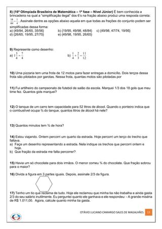 OTÁVIO LUCIANO CAMARGO SALES DE MAGALHÃES 13
8) (16ª Olimpíada Brasileira de Matemática – 1ª fase – Nível Júnior) É bem conhecida a
brincadeira na qual a “simplificação ilegal” dos 6’s na fração abaixo produz uma resposta correta:
4
1
46
61



. Assinale dentre as opções abaixo aquela em que todas as frações do conjunto podem ser
simplificadas dessa forma:
a) {49/84, 26/65, 35/56} b) {19/95, 49/98, 48/84} c) {49/98, 47/74, 19/95}
d) {26/65, 19/95, 27/75} e) {49/98, 19/95, 26/65}
9) Represente como desenho:
a)
4
7
4
3
1  b)
12
11
3
2
4
1

10) Uma pizzaria tem uma frota de 12 motos para fazer entregas a domicílio. Dois terços dessa
frota são pilotados por garotas. Nessa frota, quantas motos são pilotadas por
11) Fui artilheiro do campeonato de futebol de salão da escola. Marquei 1/3 dos 18 gols que meu
time fez. Quantos gols marquei?
12) O tanque de um carro tem capacidade para 52 litros de álcool. Quando o ponteiro indica que
o combustível ocupa ¾ do tanque, quantos litros de álcool há nele?
13) Quantos minutos tem ¾ de hora?
14) Estou viajando. Ontem percorri um quarto da estrada. Hoje percorri um terço do trecho que
faltava.
a) Faça um desenho representando a estrada. Nela indique os trechos que percorri ontem e
hoje.
b) Que fração da estrada me falta percorrer?
15) Havia um só chocolate para dois irmãos. O menor comeu ¾ do chocolate. Que fração sobrou
para o maior?
16) Divida a figura em 3 partes iguais. Depois, assinale 2/3 da figura.
17) Tenho um tio que reclama de tudo. Hoje ele reclamou que minha tia não trabalha e ainda gasta
2/3 do seu salário inutilmente. Eu perguntei quanto ele ganhava e ele respondeu: - A grande miséria
de R$ 1.011,00. Agora, calcule quanto minha tia gasta.
 