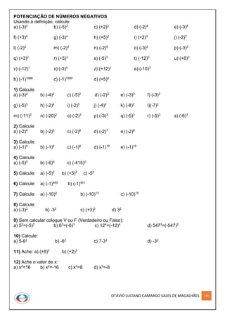 OTÁVIO LUCIANO CAMARGO SALES DE MAGALHÃES 130
POTENCIAÇÃO DE NÚMEROS NEGATIVOS
Usando a definição, calcule:
a) (-3)2 b) (-5)2 c) (+2)3 d) (-2)4 e) (-3)4
f) (+3)4 g) (-3)4 h) (+5)2 i) (+2)3 j) (-2)2
l) (-2)3 m) (-2)4 n) (-2)5 o) (-3)2 p) (-3)3
q) (+3)2 r) (+5)3 s) (-5)3 t) (-12)0 u) (+6)0
v) (-12)1 x) (-3)4 z) (+12)1 a) (-10)3
b) (-1)1998 c) (-1)1999 d) (+5)0
1) Calcule:
a) (-3)2 b) (-4)2 c) (-5)2 d) (-2)3 e) (-3)3 f) (-3)3
g) (-5)3 h) (-2)4 i) (-2)5 j) (-4)2 k) (-8)2 l)(-7)2
m) (-11)2 n) (-20)2 o) (-2)3 p) (-3)3 q) (-5)3 r) (-5)3 s) (-6)3
2) Calcule:
a) (-2)4 b) (-2)5 c) (-2)6 d) (-2)7 e) (-2)8
3) Calcule:
a) (-1)5 b) (-1)9 c) (-1)8 d) (-1)19 e) (-1)10
4) Calcule:
a) (-5)0 b) (-6)0 c) (-415)0
5) Calcule: a) (-5)2 b) (+5)2 c) -52
6) Calcule: a) (-1)400 b) (-1)401
7) Calcule: a) (-10)4 b) (-10)12 c) (-10)15
8) Calcule:
a) (-3)2 b) -32 c) (+3)2 d) 32
9) Sem calcular coloque V ou F (Verdadeiro ou Falso):
a) 52=(-5)2 b) 63=(-6)3 c) 124=(-12)4 d) 5472=(-547)2
10) Calcule:
a) 5-62 b) -62 c) 7-32 d) -32
11) Ache: a) (+6)2 b) (+2)3
12) Ache o valor de x:
a) x2=16 b) x2=-16 c) x3=8 d) x3=-8
 
