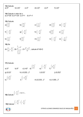 OTÁVIO LUCIANO CAMARGO SALES DE MAGALHÃES 131
13) Calcule:
a) 52 b) (-5)2 c) 23 d) (-2)3 e) 24 f) (-2)4
14) Calcule o valor de x:
a) x2=25 b) x2=-25 c) x3=1 d) x3=-1
15) Calcule:
a)
2
3
2






b)
2
4
5






c)
2
11
1






d)
3
2
3






e)
2
4
5







f)
3
3
2






 g)
3
4
3






 h)
0
4
1






 i)
2
5
4






j)
2
3
7






k)
2
5
1






l)
4
3
2






m)
6
2
1






n)
9
2
1






 o)
11
10
1







16) Se
A=
2
3
2
4
1






 , B= 0
2
3
1
3
2
1







, C= 3
22
6
35 
, calcule A2+B+C
17) Calcule:
a) 52 b) 63 c) (-4)2 d)
2
5
1






e)
3
3
2







f)
2
3
1
2 





g) (0,2)2 h) (-0,222...)2 i) (0,5)2 j) (0,25)2
k)
2
5
2
1 





l)
3
3
2
1 






m) (0,333...)2 n) (1,555...)2
18) Calcule
...111,0
2
1
2







19) Calcule
22
3
1
3
2













 