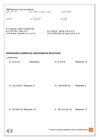 OTÁVIO LUCIANO CAMARGO SALES DE MAGALHÃES 132
20) Reduza à uma só potência:
𝑎) 37
. 35
∶ 34
𝑏) (−12)6
. (−12)2
. (−12) 𝑐) [(−10)3]5
𝑑) (67)3
𝑒)
54 . 52 . 5∶ 53
52 . 52 𝑓)
(−7)5
(−7)3
21) Calcule o valor numérico de:
a) x3-3x2+5x-1 para x=-3 b) x2-2xy+y2 sendo x=5 e y=-2
c) 3x2y-4xy2 quando x=-1 e y=-2 d) a3+3a2b+3ab2+b3 para a=5 e b=-2
EXPRESSÕES NUMÉRICAS COM NÚMEROS NEGATIVOS
1) Determine:
a) 10+(-4).2 Resposta:2
b) (-5).3-(-6).4 Resposta: 9
c) 19-(-20):(-2) Resposta: +9
d) 8-10:(-5) Resposta: 10
e) (-40):8-30:(-6) Resposta: 0
f) 36:(-3)+(-5).(-2) Resposta: -2
 