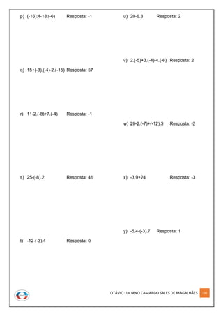 OTÁVIO LUCIANO CAMARGO SALES DE MAGALHÃES 134
p) (-16):4-18:(-6) Resposta: -1
q) 15+(-3).(-4)-2.(-15) Resposta: 57
r) 11-2.(-8)+7.(-4) Resposta: -1
s) 25-(-8).2 Resposta: 41
t) -12-(-3).4 Resposta: 0
u) 20-6.3 Resposta: 2
v) 2.(-5)+3.(-4)-4.(-6) Resposta: 2
w) 20-2.(-7)+(-12).3 Resposta: -2
x) -3.9+24 Resposta: -3
y) -5.4-(-3).7 Resposta: 1
 
