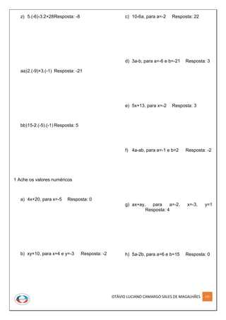 OTÁVIO LUCIANO CAMARGO SALES DE MAGALHÃES 135
z) 5.(-6)-3.2+28Resposta: -8
aa)2.(-9)+3.(-1) Resposta: -21
bb)15-2.(-5).(-1) Resposta: 5
1 Ache os valores numéricos
a) 4x+20, para x=-5 Resposta: 0
b) xy+10, para x=4 e y=-3 Resposta: -2
c) 10-6a, para a=-2 Resposta: 22
d) 3a-b, para a=-6 e b=-21 Resposta: 3
e) 5x+13, para x=-2 Resposta: 3
f) 4a-ab, para a=-1 e b=2 Resposta: -2
g) ax+ay, para a=-2, x=-3, y=1
Resposta: 4
h) 5a-2b, para a=6 e b=15 Resposta: 0
 