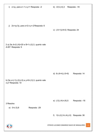 OTÁVIO LUCIANO CAMARGO SALES DE MAGALHÃES 136
i) x+xy, para x=-1 e y=1 Resposta: -2
j) 2x+xy-3y, para x=2 e y=-2 Resposta: 6
2 a) Se A=2.(-9)+20 e B=1-(-2).3, quanto vale
A+B? Resposta: 9
b) Se x=(-1).(-2)-(-5) e y=6+(-3).3, quanto vale
x-y? Resposta: 10
3 Resolva
a) -5+(-3).8 Resposta: -29
b) -6.5-(-4).3 Resposta: -18
c) (-5+1)(-8+2) Resposta: 24
d) 6-(-6+4).(-5+9) Resposta: 14
e) (-3).(-4)+(-6).5 Resposta: -18
f) 12-(-2).3+(-4).(-5) Resposta: 38
 