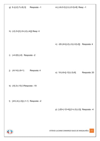 OTÁVIO LUCIANO CAMARGO SALES DE MAGALHÃES 137
g) 9.-[(-2).7-(-8).3] Resposta: -1
h) (-2).3+{2.[-3+(-2).(-4)]} Resp: 4
i) (-4+20):(-8) Resposta: -2
j) (-6-14):(-6+1) Resposta: 4
k) (-8).3-(-15):3 Resposta: -19
l) [-8+(-4).(-3)]:(-1-1) Resposta: -2
m) (-6-2+3):[-3.(-2+3)+8] Resp: -1
n) -20:{-6+[(-2).(-3):(+2)-2]} Resposta: 4
o) 10-{-6+[(-12):(-3)-8] Resposta: 20
p) [-20+(-12+4)]:[1+(-3).(-2)] Resposta: -4
 
