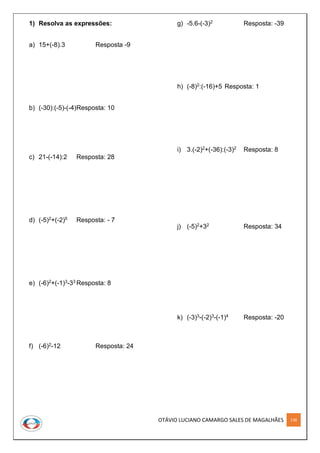 OTÁVIO LUCIANO CAMARGO SALES DE MAGALHÃES 138
1) Resolva as expressões:
a) 15+(-8).3 Resposta -9
b) (-30):(-5)-(-4)Resposta: 10
c) 21-(-14):2 Resposta: 28
d) (-5)2+(-2)5 Resposta: - 7
e) (-6)2+(-1)3-33 Resposta: 8
f) (-6)2-12 Resposta: 24
g) -5.6-(-3)2 Resposta: -39
h) (-8)2:(-16)+5 Resposta: 1
i) 3.(-2)2+(-36):(-3)2 Resposta: 8
j) (-5)2+32 Resposta: 34
k) (-3)3-(-2)3-(-1)4 Resposta: -20
 