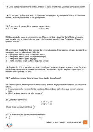 OTÁVIO LUCIANO CAMARGO SALES DE MAGALHÃES 14
18) Vinte carros iniciaram uma corrida, mas só ¼ deles a terminou. Quantos carros desistiram?
19) Eu sei que 1 quilograma tem 1 000 gramas. no açougue, alguém pediu ¾ de quilo de carne
moída. Quantos gramas têm ¾ de quilograma?
20) O ano tem 12 meses. Diga quantos meses há em:
a) 2/3 do ano b) ¾ do ano
21)O despertador tocou e eu nem me mexi. Meu avô gritou: - Levanta, Carla! Falta um quarto
para as seis. Isso significa: falta um quarto de hora para as seis horas. Então eram 5 horas e
quantos minutos?
22) Um jogo de futebol tem dois tempos, de 45 minutos cada. Diga quantos minutos de jogo já se
passaram, quando o locutor de rádio diz:
a) – Atingimos a terça parte do primeiro tempo!
b) – Atingimos a terça parte do segundo tempo!
c) – Atingimos a terça parte do jogo!
d) – Falta apenas a terça parte do segundo tempo!
23) Rogério fez 1/3 do trabalho, se cansou e deixou o restante para outra pessoa fazer. Faça um
desenho representando a parte do trabalho que Osvaldo fez. Depois, responda: que fração do
trabalho ainda precisa ser feita?
24) A metade da metade de uma figura é que fração dessa figura?
25) Estou viajando. Ontem percorri um quarto da estrada. Hoje percorri dois terços do trecho que
faltava.
a) Faça um desenho representando a estrada. Nele, indique os trechos que percorri ontem e
hoje.
b) Que fração da estrada me falta percorrer?
26) Considere as frações:
10
16
15
32
60
64
80
128
, , e
Quais delas são equivalentes a
5
8
?
27) Dê três exemplos de frações equivalentes a:
a)
2
7
b)
3
2
 