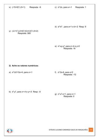 OTÁVIO LUCIANO CAMARGO SALES DE MAGALHÃES 140
x) (-15+9)2:(-5+1) Resposta: -9
y) (-2-1)2.(-2+6)3-(5-4+2)3:(-5+2)
Resposta: 585
2) Ache os valores numéricos:
a) x3-2x2+5x+4, para x=-1
b) x2-y2, para x=-4 e y=-5 Resp: -9
c) x3-2x, para x=-1 Resposta: 1
d) a3-b3 , para a=1 e b=-2 Resp: 9
e) x2-xy-y3, para x=-4 e y=2
Resposta: 16
f) x2-5x-6, para x=2
Resposta: -12
g) x3-x2-x+1, para x=-1
Resposta: 0
 