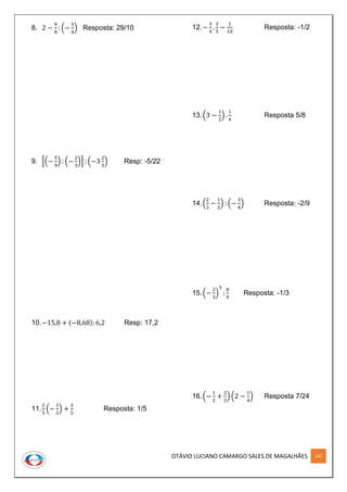 OTÁVIO LUCIANO CAMARGO SALES DE MAGALHÃES 142
8. 2 −
9
8
: (−
5
4
) Resposta: 29/10
9. [(−
5
9
) : (−
2
3
)] : (−3
2
3
) Resp: -5/22
10.−15,8 + (−8,68): 6,2 Resp: 17,2
11.
2
5
(−
1
2
) +
2
5
Resposta: 1/5
12.−
3
4
.
2
5
−
2
10
Resposta: -1/2
13.(3 −
1
2
) .
1
4
Resposta 5/8
14.(
2
3
−
1
2
) : (−
3
4
) Resposta: -2/9
15.(−
2
3
)
3
:
8
9
Resposta: -1/3
16.(−
1
2
+
2
3
) (2 −
1
4
) Resposta 7/24
 