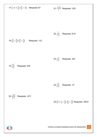 OTÁVIO LUCIANO CAMARGO SALES DE MAGALHÃES 143
17.(−2 +
1
3
) : (
2
3
− 3) Resposta 5/7
18.(
3
4
−
5
6
) : (
2
3
−
1
2
) Resposta: -1/2
19.
2+
1
3
1+
1
2
Resposta 14/9
20.
−
1
2
+
1
3
1
4
+
2
3
Resposta: -2/11
21.
−
1
5
+
3
10
2
Resposta: 1/20
22.
1
5
1+
1
2
Resposta: 2/15
23.
−4
2−
1
2
Resposta: -8/3
24.
1−
1
2
2+
3
2
Resposta: 1/7
25.(3 +
1
2
−
1
3
) : (
1
2
−
9
4
) Resposta: -38/21
 