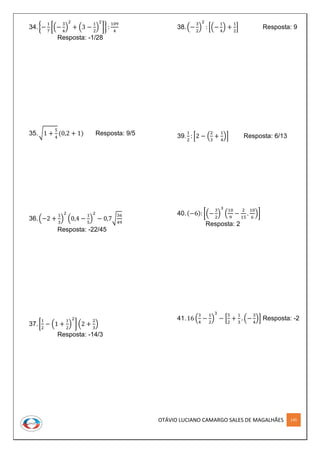 OTÁVIO LUCIANO CAMARGO SALES DE MAGALHÃES 145
34.{−
1
7
[(−
3
4
)
2
+ (3 −
1
2
)
2
]} :
109
4
Resposta: -1/28
35.√1 +
5
4
(0,2 + 1) Resposta: 9/5
36.(−2 +
1
3
)
2
(0,4 −
1
5
)
2
− 0,7√
36
49
Resposta: -22/45
37.[
1
2
− (1 +
1
2
)
2
] (2 +
2
3
)
Resposta: -14/3
38.(−
3
2
)
2
: [(−
1
4
) +
1
2
] Resposta: 9
39.
1
2
: [2 − (
2
3
+
1
4
)] Resposta: 6/13
40.(−6): [(−
3
2
)
3
(
10
9
−
2
15
.
10
6
)]
Resposta: 2
41.16 (
3
4
−
1
2
)
3
− [
5
2
+
1
3
. (−
3
4
)] Resposta: -2
 