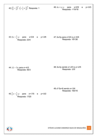 OTÁVIO LUCIANO CAMARGO SALES DE MAGALHÃES 146
42.(
2
3
−
1
2
)
2
: (−
1
2
+
1
3
)
2
Resposta: 1
43.5𝑥 −
3
4
: 𝑦 para x=3/4 e y=-3/8
Resposta: 23/4
44.12 − 5𝑥 para x=-4/3
Resposta: 56/3
45.
3
7
𝑥 −
5
8
: 𝑦 para x=-7/5 e y=-5/2
Resposta: -7/20
46.4𝑥 + 𝑦: 𝑥 para x=2/9 e y=-5/3
Resposta: -119/18
47.3x-5y para x=3/4 e y=-5/9
Resposta: 181/36
48.3x-4y sendo x=-2/3 e y=-2/5
Resposta: -2/5
49.x2-5x+6 sendo x=-3/4
Resposta: 165/16
 