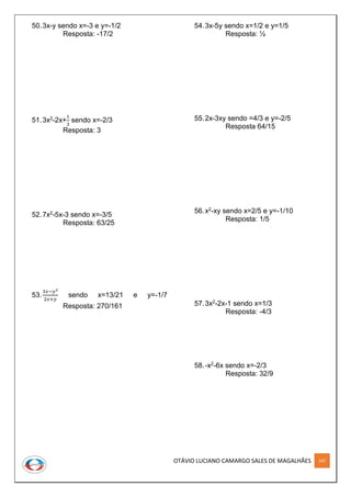 OTÁVIO LUCIANO CAMARGO SALES DE MAGALHÃES 147
50.3x-y sendo x=-3 e y=-1/2
Resposta: -17/2
51.3x2-2x+
1
3
sendo x=-2/3
Resposta: 3
52.7x2-5x-3 sendo x=-3/5
Resposta: 63/25
53.
3𝑥−𝑦2
2𝑥+𝑦
sendo x=13/21 e y=-1/7
Resposta: 270/161
54.3x-5y sendo x=1/2 e y=1/5
Resposta: ½
55.2x-3xy sendo =4/3 e y=-2/5
Resposta 64/15
56.x2-xy sendo x=2/5 e y=-1/10
Resposta: 1/5
57.3x2-2x-1 sendo x=1/3
Resposta: -4/3
58.-x2-6x sendo x=-2/3
Resposta: 32/9
 