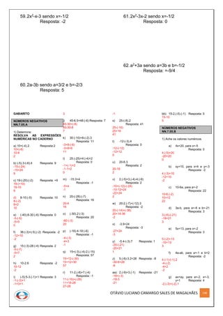 OTÁVIO LUCIANO CAMARGO SALES DE MAGALHÃES 148
59.2x2-x-3 sendo x=-1/2
Resposta: -2
60.2a-3b sendo a=3/2 e b=-2/3
Resposta: 5
61.2x2-3x-2 sendo x=-1/2
Resposta: 0
62.a2+3a sendo a=3b e b=-1/2
Resposta: =-9/4
GABARITO
NÚMEROS NEGATIVOS
NN.7.05.A
1) Determine:
RESOLVA AS EXPRESSÕES
NUMÉRICAS NO CADERNO
a) 10+(-4).2 Resposta:2
10+(-8)
10-8
2
b) (-5).3-(-6).4 Resposta: 9
-15-(-24)
-15+24
9
c) 19-(-20):(-2) Resposta: +9
19-(+10)
19-10
9
d) 8-10:(-5) Resposta: 10
8-(-2)
8+2
10
e) (-40):8-30:(-6) Resposta: 0
-5-(-5)
-5+5
0
f) 36:(-3)+(-5).(-2) Resposta: -2
-12+10
-2
g) 15:(-3)-28:(-4) Resposta: 2
-5-(-7)
-5+7
2
h) 10-2.6 Resposta: -2
10-12
-2
i) (-5):5-3.(-1)+1 Resposta: 3
-1-(-3)+1
-1+3+1
3
j) 45-6.5+48:(-6) Resposta: 7
45-30+(-8)
45-30-8
7
k) 30:(-10)+8-(-2).3
Resposta: 11
-3+8-(-6)
-3+8+6
11
l) 25:(-25)+4:(-4)+2
Resposta: 0
-1+(-1)+2
-1-1+2
0
m) -15:3+4
Resposta: -1
-5+4
-1
n) 20-(-28):(-7)
Resposta: 16
20-4
16
o) (-30).2:(-3)
Resposta: 20
-60:(-3)
20
p) (-16):4-18:(-6)
Resposta: -1
-4-(-3)
-4+3
-1
q) 15+(-3).(-4)-2.(-15)
Resposta: 57
15+12-(-30)
15+12+30
57
r) 11-2.(-8)+7.(-4)
Resposta: -1
11-(-16)+(-28)
11+16-28
27-28
-1
s) 25-(-8).2
Resposta: 41
25-(-16)
25+16
41
t) -12-(-3).4
Resposta: 0
-12-(-12)
-12+12
0
u) 20-6.3
Resposta: 2
20-18
2
v) 2.(-5)+3.(-4)-4.(-6)
Resposta: 2
-10+(-12)-(-24)
-10-12+24
-22+24
2
w) 20-2.(-7)+(-12).3
Resposta: -2
20-(-14)+(-36)
20+14-36
-2
x) -3.9+24
Resposta: -3
-27+24
-3
y) -5.4-(-3).7 Resposta: 1
-20-(-21)
-20+21
1
z) 5.(-6)-3.2+28 Resposta: -8
-30-6+28
-8
aa) 2.(-9)+3.(-1) Resposta: -21
-18+(-3)
-18-3
-21
bb) 15-2.(-5).(-1) Resposta: 5
15-10
5
NÚMEROS NEGATIVOS
NN.7.05.B
1) Ache os valores numéricos
a) 4x+20, para x=-5
Resposta: 0
4.(-5)+20
-20+20
0
b) xy+10, para x=4 e y=-3
Resposta: -2
4.(-3)+10
-12+10
-2
c) 10-6a, para a=-2
Resposta: 22
10-6.(-2)
10+12
22
d) 3a-b, para a=-6 e b=-21
Resposta: 3
3.(-6)-(-21)
-18+21
3
e) 5x+13, para x=-2
Resposta: 3
5.(-2)+13
-10+13
3
f) 4a-ab, para a=-1 e b=2
Resposta: -2
4.(-1)-(-1).2
-4-(-2)
-4+2
-2
g) ax+ay, para a=-2, x=-3,
y=1 Resposta: 4
-2.(-3)+(-2).1
 
