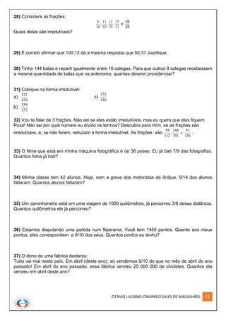 OTÁVIO LUCIANO CAMARGO SALES DE MAGALHÃES 15
28) Considere as frações:
6
10
11
33
12
25
15
21
, , , e
16
35
Quais delas são irredutíveis?
29) É correto afirmar que 100:12 dá a mesma resposta que 50:3? Justifique.
30) Tinha 144 balas e reparti igualmente entre 16 colegas. Para que outros 8 colegas recebessem
a mesma quantidade de balas que os anteriores, quantas deverei providenciar?
31) Coloque na forma irredutível:
a)
252
630
c)
175
140
b)
184
253
32) Vou te falar de 3 frações. Não sei se elas estão irredutíveis, mas eu quero que elas fiquem.
Puxa! Não sei por qual número eu divido os termos? Descubra para mim, se as frações são
irredutíveis, e, se não forem, reduzam à forma irredutível. As frações são
98
112
144
101
91
130
, e .
33) O filme que está em minha máquina fotográfica é de 36 poses. Eu já bati 7/9 das fotografias.
Quantos fotos já bati?
34) Minha classe tem 42 alunos. Hoje, com a greve dos motoristas de ônibus, 9/14 dos alunos
faltaram. Quantos alunos faltaram?
35) Um caminhoneiro está em uma viagem de 1000 quilômetros, já percorreu 3/8 dessa distância.
Quantos quilômetros ele já percorreu?
36) Estamos disputando uma partida num fliperama. Você tem 1450 pontos. Quanto aos meus
pontos, eles correspondem a 9/10 dos seus. Quantos pontos eu tenho?
37) O dono de uma fábrica declarou:
Tudo vai mal neste país. Em abril (deste ano), só vendemos 6/10 do que no mês de abril do ano
passado! Em abril do ano passado, essa fábrica vendeu 25 000 000 de chicletes. Quantos ela
vendeu em abril deste ano?
 
