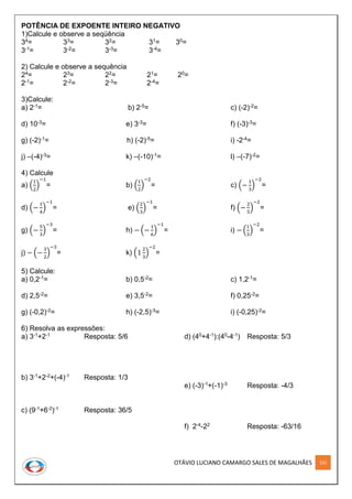 OTÁVIO LUCIANO CAMARGO SALES DE MAGALHÃES 152
POTÊNCIA DE EXPOENTE INTEIRO NEGATIVO
1)Calcule e observe a seqüência
34= 33= 32= 31= 30=
3-1= 3-2= 3-3= 3-4=
2) Calcule e observe a sequência
24= 23= 22= 21= 20=
2-1= 2-2= 2-3= 2-4=
3)Calcule:
a) 2-1= b) 2-5= c) (-2)-2=
d) 10-3= e) 3-3= f) (-3)-3=
g) (-2)-1= h) (-2)-5= i) -2-4=
j) –(-4)-3= k) –(-10)-1= l) –(-7)-2=
4) Calcule
a) (
1
2
)
−1
= b) (
1
2
)
−2
= c) (−
1
3
)
−2
=
d) (−
1
4
)
−1
= e) (
2
3
)
−1
= f) (−
2
5
)
−2
=
g) (−
5
3
)
−3
= h) − (−
1
6
)
−1
= i) − (
1
3
)
−2
=
j) − (−
3
2
)
−3
= k) (1
2
3
)
−2
=
5) Calcule:
a) 0,2-1= b) 0,5-2= c) 1,2-1=
d) 2,5-2= e) 3,5-2= f) 0,25-2=
g) (-0,2)-2= h) (-2,5)-3= i) (-0,25)-2=
6) Resolva as expressões:
a) 3-1+2-1 Resposta: 5/6
b) 3-1+2-2+(-4)-1 Resposta: 1/3
c) (9-1+6-2)-1 Resposta: 36/5
d) (40+4-1):(40-4-1) Resposta: 5/3
e) (-3)-1+(-1)-3 Resposta: -4/3
f) 2-4-22 Resposta: -63/16
 