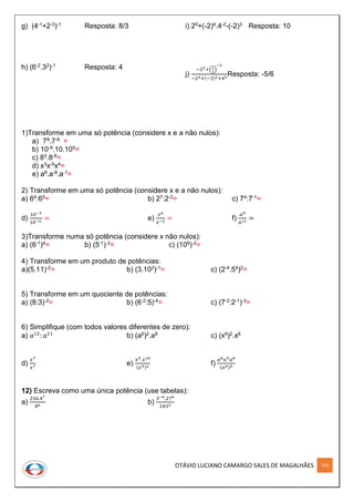 OTÁVIO LUCIANO CAMARGO SALES DE MAGALHÃES 153
g) (4-1+2-3)-1 Resposta: 8/3
h) (6-2.32)-1 Resposta: 4
i) 20+(-2)4.4-2-(-2)3 Resposta: 10
j)
−22+(
1
3
)
−2
−24+(−3)2+40
Resposta: -5/6
1)Transforme em uma só potência (considere x e a não nulos):
a) 79.7-6 =
b) 10-9.10.105=
c) 83.8-6=
d) x3x-5x4=
e) a8.a-8.a-1=
2) Transforme em uma só potência (considere x e a não nulos):
a) 64:65= b) 27:2-2= c) 74:7-1=
d)
10−3
10−5
= e)
𝑥6
𝑥−2
= f)
𝑎9
𝑎11
=
3)Transforme numa só potência (considere x não nulos):
a) (6-1)4= b) (5-1)-3= c) (106)-2=
4) Transforme em um produto de potências:
a)(5.11)-2= b) (3.102)-1= c) (2-4.54)2=
5) Transforme em um quociente de potências:
a) (8:3)-2= b) (6-2:5)-4= c) (7-2:2-1)-3=
6) Simplifique (com todos valores diferentes de zero):
a) 𝑎12
: 𝑎11
b) (a6)2.a8 c) (x9)2.x6
d)
𝑥7
𝑥7
e)
𝑥5.𝑥10
(𝑥5)2
f)
𝑎8 𝑎5 𝑎8
(𝑎4)5
12) Escreva como uma única potência (use tabelas):
a)
256.47
86
b)
3−6,276
2433
 