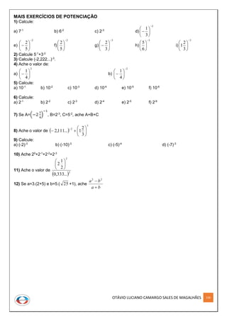 OTÁVIO LUCIANO CAMARGO SALES DE MAGALHÃES 156
MAIS EXERCÍCIOS DE POTENCIAÇÃO
1) Calcule:
a) 7-1
b) 6-2
c) 2-3
d)
2
3
1








e)
2
5
2







 f)
2
5
2







g)
3
3
2







 h)
3
6
5







i)
3
3
2
1







2) Calcule 5-1
+3-2
3) Calcule (-2,222...)-3
.
4) Ache o valor de:
a)
2
4
1






 b)
2
4
1








5) Calcule:
a) 10-1
b) 10-2
c) 10-3
d) 10-4
e) 10-5
f) 10-6
6) Calcule:
a) 2-1
b) 2-2
c) 2-3
d) 2-4
e) 2-5
f) 2-6
7) Se A=(−2
1
4
)
−1
, B=2-3
, C=5-2
, ache A+B+C
8) Ache o valor de  
3
2
3
2
1...111,2 







9) Calcule:
a) (-2)-3
b) (-10)-3
c) (-5)-4
d) (-7)-3
10) Ache 20
+2-1
+2-2
+2-3
11) Ache o valor de
 2
2
...333,0
2
1
2 





12) Se a=3.(2+5) e b=5.( 25 +1), ache
ba
ba

 22
 
