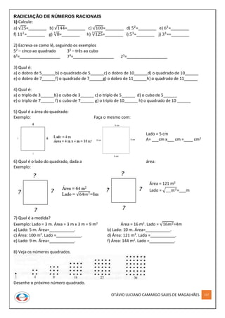 OTÁVIO LUCIANO CAMARGO SALES DE MAGALHÃES 157
RADICIAÇÃO DE NÚMEROS RACIONAIS
1) Calcule:
a) √25=________ b) √144=________ c) √100=________ d) 52
=________ e) 62
=________
f) 112
=________ g) √8
3
=________ h) √125
3
=________ i) 53
=________ j) 33
==________
2) Escreva-se como lê, seguindo os exemplos
52 – cinco ao quadrado 33 – três ao cubo
62=__________________ 73=__________________ 23=__________________
3) Qual é:
a) o dobro de 5______b) o quadrado de 5______c) o dobro de 10______d) o quadrado de 10______
e) o dobro de 7______f) o quadrado de 7______g) o dobro de 11______h) o quadrado de 11______
4) Qual é:
a) o triplo de 3______b) o cubo de 3______ c) o triplo de 5______ d) o cubo de 5______
e) o triplo de 7______ f) o cubo de 7______ g) o triplo de 10______ h) o quadrado de 10 ______
5) Qual é a área do quadrado:
Exemplo: Faça o mesmo com:
Lado = 5 cm
A= ___cm x___ cm =____ cm2
6) Qual é o lado do quadrado, dada a área:
Exemplo:
Área = 121 m2
Lado = √___𝑚2=___m
7) Qual é a medida?
Exemplo: Lado = 3 m. Área = 3 m x 3 m = 9 m2 Área = 16 m2. Lado = √16𝑚2=4m
a) Lado: 5 m. Área=___________. b) Lado: 10 m. Área=___________.
c) Área: 100 m2. Lado =___________. d) Área: 121 m2. Lado =___________.
e) Lado: 9 m. Área=___________. f) Área: 144 m2. Lado =___________.
8) Veja os números quadrados.
Desenhe o próximo número quadrado.
 