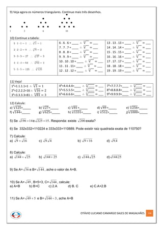 OTÁVIO LUCIANO CAMARGO SALES DE MAGALHÃES 158
9) Veja agora os números triangulares. Continue mais três desenhos.
10) Continue a tabela:
6 . 6 . 6 = ____ ∴ √
3
= ____
7 . 7 . 7 = ____ ∴ √
3
= ____
8 . 8 . 8 = ____ ∴ √
3
= ____
9 . 9 . 9 = ____ ∴ √
3
= ____
10 . 10 . 10 = ____ ∴ √
3
= ____
11 . 11 . 11= ____ ∴ √
3
= ____
12 . 12 . 12 = ____ ∴ √
3
= ____
13 . 13 . 13 = ____ ∴ √
3
= ____
14 . 14 . 14 = ____ ∴ √
3
= ____
15 . 15 . 15 = ____ ∴ √
3
= ____
16 . 16 . 16 = ____ ∴ √
3
= ____
17 . 17 . 17 = ____ ∴ √
3
= ____
18 . 18 . 18 = ____ ∴ √
3
= ____
19 . 19 . 19 = ____ ∴ √
3
= ____
11) Veja!
14=1.1.1.1=1 ∴ √1
4
= 1
24=2.2.2.2=16 ∴ √16
4
= 2
34=3.3.3.3=81 ∴ √81
4
= 3
44=4.4.4.4=____ ∴ √_____4
= ____
54=5.5.5.5=____ ∴ √_____4
= ____
64=6.6.6.6=____ ∴ √_____4
= ____
74=7.7.7.7=____ ∴ √_____4
= ____
84=8.8.8.8=____ ∴ √_____4
= ____
94=9.9.9.9=____ ∴ √_____4
= ____
12) Calcule:
a) √125
3
=_____ b) √27
3
=_____ c) √81
4
=_____ d) √49=_____ e) √256
4
=_____
f) √144=_____ g) √625
4
=_____ h) √1331
3
=_____ i) √512
3
=_____ j)√1000
3
=_____
5) Se 14196  e 15225  . Responda: existe 200 exata?
6) Se 332x332=110224 e 333x333=110889. Pode existir raiz quadrada exata de 110750?
7) Calcule:
a) 169  c) 4.9 b) 169  d) 4.9
8) Calcule:
a) 25144  b) 25144  c) 25.144 d) 25.144
9) Se A= 36 e B= 144 , ache o valor de A+B.
10) Se A= 49 , B=5+3, C= 144 , calcule:
a) A+B b) B+C c) 2.A d) B. C e) C.A+2.B
11) Se A= 549  e B= 3144  , ache A+B
 