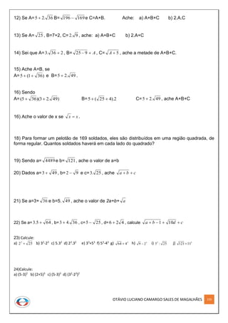 OTÁVIO LUCIANO CAMARGO SALES DE MAGALHÃES 159
12) Se A= 36.25  B= 169196  e C=A+B. Ache: a) A+B+C b) 2.A.C
13) Se A= 25 , B=7+2, C= 9.2 , ache: a) A+B+C b) 2.A+C
14) Sei que A= 236.3  , B= A 925 , C= 5A , ache a metade de A+B+C.
15) Ache A+B, se
A= )361(5  e B= 49.25  .
16) Sendo
A= )49.23)(365(  B= 2).425(5  C= 49.25  , ache A+B+C
16) Ache o valor de x se xx  .
18) Para formar um pelotão de 169 soldados, eles são distribuídos em uma região quadrada, de
forma regular. Quantos soldados haverá em cada lado do quadrado?
19) Sendo a= 4489e b= 121, ache o valor de a+b
20) Dados a= 493  , b= 92  e c= 25.3 , ache cba 
21) Se a=3+ 36 e b=5. 49 , ache o valor de 2a+b+ a
22) Se a= 645.3  , b= 36.43  , c= 255  , d= 426  , calcule cdba  101
23) Calcule:
a) 2523
 b) 32
-23
c) 5.32
d) 23
.32
e) 33
+53
f) 53
-43
g) 3
464  h) 3
29  i) 25:53
j) 2
11121
24)Calcule:
a) (5-3)2
b) (2+5)3
c) (5-3)3
d) (32
-23
)2
 