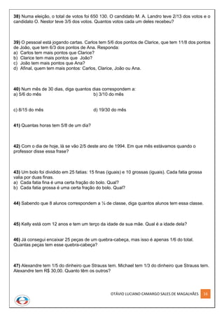 OTÁVIO LUCIANO CAMARGO SALES DE MAGALHÃES 16
38) Numa eleição, o total de votos foi 650 130. O candidato M. A. Landro teve 2/13 dos votos e o
candidato O. Nestor teve 3/5 dos votos. Quantos votos cada um deles recebeu?
39) O pessoal está jogando cartas. Carlos tem 5/6 dos pontos de Clarice, que tem 11/8 dos pontos
de João, que tem 6/3 dos pontos de Ana. Responda:
a) Carlos tem mais pontos que Clarice?
b) Clarice tem mais pontos que João?
c) João tem mais pontos que Ana?
d) Afinal, quem tem mais pontos: Carlos, Clarice, João ou Ana.
40) Num mês de 30 dias, diga quantos dias correspondem a:
a) 5/6 do mês b) 3/10 do mês
c) 8/15 do mês d) 19/30 do mês
41) Quantas horas tem 5/8 de um dia?
42) Com o dia de hoje, lá se vão 2/5 deste ano de 1994. Em que mês estávamos quando o
professor disse essa frase?
43) Um bolo foi dividido em 25 fatias: 15 finas (iguais) e 10 grossas (iguais). Cada fatia grossa
valia por duas finas.
a) Cada fatia fina é uma certa fração do bolo. Qual?
b) Cada fatia grossa é uma certa fração do bolo. Qual?
44) Sabendo que 8 alunos correspondem a ¼ de classe, diga quantos alunos tem essa classe.
45) Kelly está com 12 anos e tem um terço da idade de sua mãe. Qual é a idade dela?
46) Já consegui encaixar 25 peças de um quebra-cabeça, mas isso é apenas 1/6 do total.
Quantas peças tem esse quebra-cabeça?
47) Alexandre tem 1/5 do dinheiro que Strauss tem. Michael tem 1/3 do dinheiro que Strauss tem.
Alexandre tem R$ 30,00. Quanto têm os outros?
 