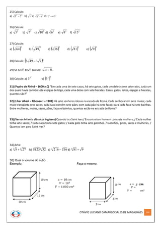 OTÁVIO LUCIANO CAMARGO SALES DE MAGALHÃES 160
25) Calcule:
a) 32
23  b) 2
3 c) 22
43  d) 23
3.42 
26) Calcule:
a) 2
5 b) 2
7 c)
2
10 d) 2
6 e) 2
8 f)
2
15
27) Calcule:
a)  2
64 b)  2
49 c)  2
36 d)  2
81 e)  2
9
28) Calcule:  0
93493 
29) Se A=30
, B=23
, calcule: BA .
30) Calcule: a)
2
3
5 b)  23
5
31) (Papiro de Rhind – 1600 a.C) “Em cada uma de sete casas, há sete gatos, cada um deles come sete ratos, cada um
dos quais havia comido sete espigas de trigo, cada uma delas com sete hecates. Casas, gatos, ratos, espigas e hecates,
quantos são?”
32) (Líber Abaci – Fibonacci – 1202) Há sete senhoras idosas na escada de Roma. Cada senhora tem sete mulos; cada
mulo transporta sete sacos; cada saco contém sete pães; com cada pão há sete facas; para cada faca há sete bainhas.
Entre mulheres, mulos, sacos, pães, facas e bainhas, quantos estão na estrada de Roma?
33) (Versos infantis clássicos ingleses) Quando ia a Saint Ives / Encontrei um homem com sete mulhers; / Cada mulher
tinha sete sacos; / Cada saco tinha sete gatos; / Cada gato tinha sete gatinhos. / Gatinhos, gatos, sacos e mulheres, /
Quantos iam para Saint Ives?
34) Ache:
a) 33
278  b) 53
32.125 c) 43
16216  d) 9814

38) Qual o volume do cubo:
Exemplo: Faça o mesmo:
 
