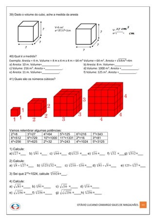 OTÁVIO LUCIANO CAMARGO SALES DE MAGALHÃES 161
39) Dado o volume do cubo, ache a medida da aresta
40) Qual é a medida?
Exemplo: Aresta = 4 m. Volume = 4 m x 4 m x 4 m = 64 m3 Volume = 64 m2. Aresta = √64𝑚3=4m
a) Aresta: 10 m. Volume=___________. b) Aresta: 8 m. Volume=___________.
c) Volume: 216 m3. Aresta =___________. d) Volume: 1000 m3. Aresta =___________.
e) Aresta: 11 m. Volume=___________. f) Volume: 125 m3. Aresta =___________.
41) Quais são os números cúbicos?
Vamos relembrar algumas potências:
23=8 33=27 43=64 53=125 63=216 73=343
83=512 93=729 103=1000 113=1331 24=16 34=81
44=256 54=625 25=32 35=243 45=1024 55=3125
1) Calcule:
a)3
27 =___ b) 4
81 =___ c) 3
64 =___ d)3
125 =___ e) 4
16 =___ f) 5
32 =___g) 9
512=___
2) Calcule:
a) 33
278  =___ b) 53
32.125 =___ c) 43
16216  =___ d) 9814
 =___ e) 3
27125 =___
3) Sei que 210=1024, calcule 10
1024=___.
4) Calcule:
a) 81 =____ b) 4
81=____ c) 16 =____ d) 4
16 =____
e) 256 =____f) 4
256 =____ g) 256 =____h) 8
256 =____
 